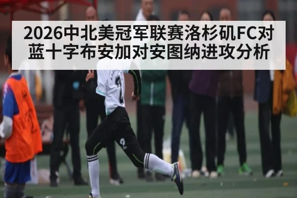 2026中北美冠军联赛洛杉矶FC对蓝十字布安加对安图纳进攻分析